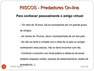 RISCOS - Predadores On-line
            Para conhecer pessoalmente o amigo virtual:

                - Ter mais de 18 anos, faz-se acompanhar por um grande grupo

                de amigos;

                - ter menos de 18 anos, deve ir acompanhado de um dos pais;

                - Se não se sentir à vontade com a ideia de os pais ou amigos

                conhecerem essa pessoa, não se deve encontrar com ela;

                - Combinar o encontro num local público e afasta-se de locais

                isolados (espaços verdes, parques de estacionamento, saídas de

                emergência...).
20   Internet segura                                                     20-07-09
 