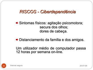 RISCOS - Ciberdependência

               Sintomas físicos: agitação psicomotora;
                            secura dos olhos;
                            dores de cabeça.

               Distanciamento da família e dos amigos.

            Um utilizador médio de computador passa
            12 horas por semana on-line.


22   Internet segura                               20-07-09
 