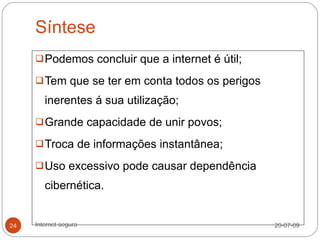 Síntese
      Podemos concluir que a internet é útil;

      Tem que se ter em conta todos os perigos

        inerentes á sua utilização;
      Grande capacidade de unir povos;

      Troca de informações instantânea;

      Uso excessivo pode causar dependência

        cibernética.


24   Internet segura                              20-07-09
 