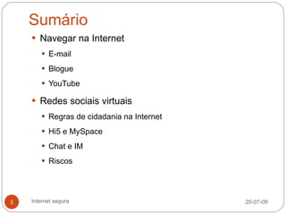 Sumário
     Navegar na Internet
        E-mail

        Blogue

        YouTube

     Redes sociais virtuais
        Regras de cidadania na Internet

        Hi5 e MySpace

        Chat e IM

        Riscos




3   Internet segura                        20-07-09
 