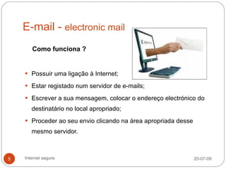 E-mail - electronic mail
       Como funciona ?


     Possuir uma ligação à Internet;

     Estar registado num servidor de e-mails;

     Escrever a sua mensagem, colocar o endereço electrónico do

       destinatário no local apropriado;
     Proceder ao seu envio clicando na área apropriada desse

       mesmo servidor.



5   Internet segura                                             20-07-09
 
