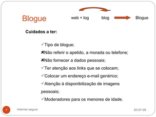 Blogue                        web + log       blog              Blogue


          Cuidados a ter:

                      Tipo de blogue;
                       Não referir o apelido, a morada ou telefone;
                       Não fornecer a dados pessoais;
                      Ter atenção aos links que se colocam;
                      Colocar um endereço e-mail genérico;
                      Atenção à disponibilização de imagens
                      pessoais;
                      Moderadores para os menores de idade.

7   Internet segura                                                   20-07-09
 
