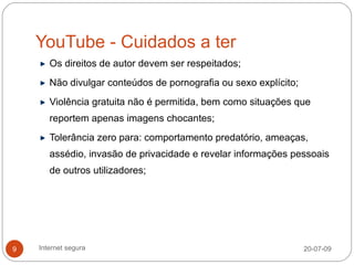 YouTube - Cuidados a ter
       Os direitos de autor devem ser respeitados;
       Não divulgar conteúdos de pornografia ou sexo explícito;
       Violência gratuita não é permitida, bem como situações que
       reportem apenas imagens chocantes;
       Tolerância zero para: comportamento predatório, ameaças,
       assédio, invasão de privacidade e revelar informações pessoais
       de outros utilizadores;




9   Internet segura                                               20-07-09
 