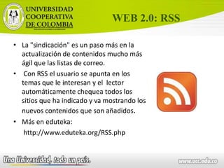 WEB 2.0: RSSLa "sindicación" es un paso más en la actualización de contenidos mucho más ágil que las listas de correo.Con RSS el usuario se apunta en los temas que le interesan y el lector automáticamente chequea todos los sitios que ha indicado y va mostrando los nuevos contenidos que son añadidos. Más en eduteka: http://www.eduteka.org/RSS.php