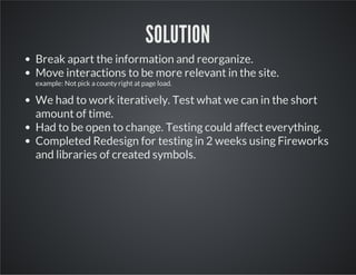 SOLUTION
Break apart the information and reorganize.
Move interactions to be more relevant in the site.
example: Not pick a county right at page load.

We had to work iteratively. Test what we can in the short
amount of time.
Had to be open to change. Testing could affect everything.
Completed Redesign for testing in 2 weeks using Fireworks
and libraries of created symbols.

 