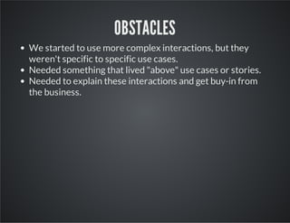 OBSTACLES
We started to use more complex interactions, but they
weren't specific to specific use cases.
Needed something that lived "above" use cases or stories.
Needed to explain these interactions and get buy-in from
the business.

 