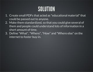 SOLUTION
1. Create small PDFs that acted as "educational material" that
could be passed out to anyone.
2. Make them standardized, so that you could give several of
them and people could understand lots of information in a
short amount of time.
3. Define "What", "Where", "How" and "Where else" on the
internet to foster buy-in.

 