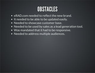 OBSTACLES
eRAD.com needed to reflect the new brand.
It needed to be able to be updated easily.
Needed to showcase customer base.
Needed to be used by sales as a lead generation tool.
Was mandated that it had to be responsive.
Needed to address multiple audiences.

 