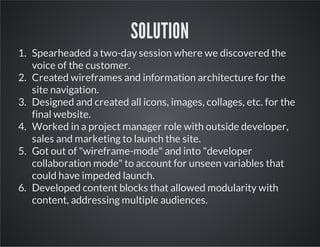 SOLUTION
1. Spearheaded a two-day session where we discovered the
voice of the customer.
2. Created wireframes and information architecture for the
site navigation.
3. Designed and created all icons, images, collages, etc. for the
final website.
4. Worked in a project manager role with outside developer,
sales and marketing to launch the site.
5. Got out of "wireframe-mode" and into "developer
collaboration mode" to account for unseen variables that
could have impeded launch.
6. Developed content blocks that allowed modularity with
content, addressing multiple audiences.

 