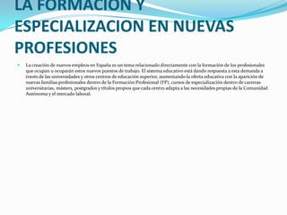 LA FORMACION Y ESPECIALIZACION EN NUEVAS PROFESIONES<br />La creación de nuevos empleos en España es un tema relacionado d...