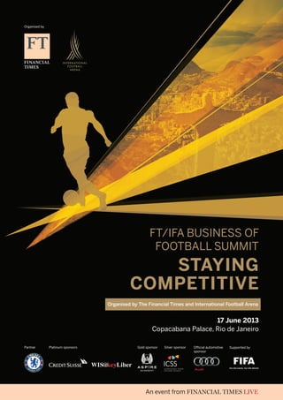 Supported byPartner
Organised by
Gold sponsorPlatinum sponsors Official automotive
sponsor
Silver sponsor
FT/IFA Business of
Football Summit
Staying
Competitive
17 June 2013
Copacabana Palace, Rio de Janeiro
Organised by The Financial Times and International Football Arena
 