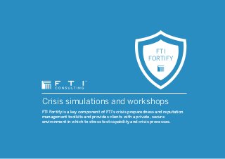 Crisis simulations and workshops
FTI Fortify is a key component of FTI’s crisis preparedness and reputation
management toolkits and provides clients with a private, secure
environment in which to stress test capability and crisis processes.
FTI
FORTIFY
 