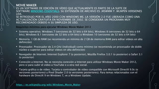 MOVIE MAKER
ES UN SOFTWARE DE EDICIÓN DE VÍDEO QUE ACTUALMENTE ES PARTE DE LA SUITE DE
SOFTWARE WINDOWS ESSENTIALS. SU EXTENSIÓN DE ARCHIVO ES .MSWMM Y .WLMPEN VERSIONES
LIVE.
SE INTRODUJO POR EL AÑO 2000 CON WINDOWS ME, LA VERSIÓN 2.0 FUE LIBERADA COMO UNA
ACTUALIZACIÓN GRATUITA EN NOVIEMBRE DE 2002. SE CONSIDERA UN PROGRAMA MUY
RECOMENDADO DEBIDO A SU SIMPLEZA DE USO.
Requisitos mínimos para ejecutar Windows Movie Maker 2012
• Sistema operativo. Windows 7 (versiones de 32 bits o 64 bits), Windows 8 (versiones de 32 bits o 64
bits), Windows 8.1 (versiones de 32 bits o 64 bits) o Windows 10 (versiones de 32 bits o 64 bits)
• Memoria. 1 GB de RAM (se recomienda un mínimo de 2 GB de memoria RAM para editar vídeos en alta
definición)
• Procesador. Procesador de 2,4 GHz (individual) como mínimo (se recomienda un procesador de doble
núcleo o superior para editar vídeos en alta definición)
• Navegador de Internet. Internet Explorer 7 (o posterior), Mozilla Firefox 3.0.1 (o posterior) o Safari 3.1
(o posterior)
• Conexión a Internet. No se necesita conexión a Internet para utilizar Windows Movie Maker 2012,
pero sí para subir el video a YouTube o a otra red social.
• Tarjeta gráfica o de vídeo. Tarjeta o controlador de vídeo compatible con Microsoft DirectX 9.0c (o
versiones posteriores) y Pixel Shader 2.0 (o versiones posteriores). Para temas relacionados con el
hardware de DirectX 9 en Windows 7, ve a Windows Update.
https://es.wikipedia.org/wiki/Windows_Movie_Maker
 