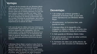 Ventajas
• 1.Algunas de las ventajas de usar Windows Movie
Maker es que si tienes instalado Windows XP con
Service Pack 2 no necesitas invertir ni un centavo
porque viene con el sistema operativo. Es muy útil
para realizar trabajos sencillos con vídeo. Tiene
una interfaz muy intuitiva y cómoda, a diferencia
de otros programas de edición profesionales que
nos brindan infinidad de posibilidades, pero que la
interfaz suele ser más compleja para usuarios sin
experiencia en la edición de vídeo.
• 2.En caso de que los vídeos sean muy extensos es
recomendable capturarlos por tramos para obtener
archivos pequeños más manejables. Esto nos
puede ayudar a evitar problemas de demora en el
procesamiento de efectos y en el tratamiento del
vídeo en general. Recordemos que este software
está diseñado para películas domésticas de poca
duración.
• 3.Windows Movie Maker compila el video final en
formato .wmv. Nos ofrece diversas velocidades de
bits para modificarlo, y así estimar cuando
queremos que nos ocupe el archivo. Si queremos
cambiar el formato de video es necesario convertir
el archivo .wmv resultante con algún programa
Desventajas
• 1.Se cuelga con archivos grandes y
sobretodo el formato final, ya que sólo
puede reproducirse con Windows Media
Player
• 2Prohibiciones, no funciona bien, solo
guarda en wmv.
• 3.Aunque elijas tú la tipografía y las
imágenes o vídeos a editar, no permite sino
trabajar con efectos y títulos pre diseñados.
• 4. Solo guarda en Windows Media Video
• 5.Se pone pesado si trato de editar archivos
de películas grandes.
• 6. Formatos de vídeo que graba,efectos de
audio y que sólo funciona con Windowss XP-
.
 