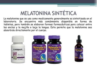 MELATONINA SINTÉTICA
La melatonina que se usa como medicamento generalmente es sintetizada en el
laboratorio. Se encuentra más comúnmente disponible en forma de
tabletas, pero también se elaboran formas farmacéuticas para colocar entre
las encías y la mejilla o bajo la lengua. Esto permite que la melatonina sea
absorbida directamente por el cuerpo.

 