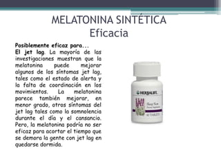 MELATONINA SINTÉTICA
Eficacia
Posiblemente eficaz para...
El jet lag. La mayoría de las
investigaciones muestran que la
melatonina
puede
mejorar
algunos de los síntomas jet lag,
tales como el estado de alerta y
la falta de coordinación en los
movimientos.
La
melatonina
parece también mejorar, en
menor grado, otros síntomas del
jet lag tales como la somnolencia
durante el día y el cansancio.
Pero, la melatonina podría no ser
eficaz para acortar el tiempo que
se demora la gente con jet lag en
quedarse dormida.

 
