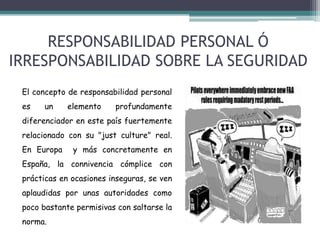RESPONSABILIDAD PERSONAL Ó
IRRESPONSABILIDAD SOBRE LA SEGURIDAD
El concepto de responsabilidad personal
es

un

elemento

profundamente

diferenciador en este país fuertemente
relacionado con su "just culture" real.
En Europa

y más concretamente en

España, la connivencia cómplice con

prácticas en ocasiones inseguras, se ven
aplaudidas por unas autoridades como
poco bastante permisivas con saltarse la
norma.

 