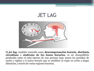 JET LAG

El jet lag, también conocido como descompensación horaria, disritmia
circadiana o síndrome de los husos horarios, es un desequilibrio
producido entre el reloj interno de una persona (que marca los periodos de
sueño y vigilia) y el nuevo horario que se establece al viajar en avión a largas
distancias, a través de varias regiones horarias.

 