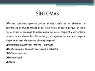 SÍNTOMAS
Fatiga, cansancio general que es el más común de los síntomas; la
persona se confunde menos si se viaja hacia el oeste porque un viaje
hacia el oeste prolonga la experiencia del reloj corporal y distorsiona
menos el ciclo día-noche. Sin embargo, si viajamos hacia el este supone

viajar en el sentido opuesto al reloj corporal.
Problemas digestivos: vómitos y diarreas
Confusión en la toma de decisiones o al hablar
Falta de memoria
Irritabilidad
Apatía

 