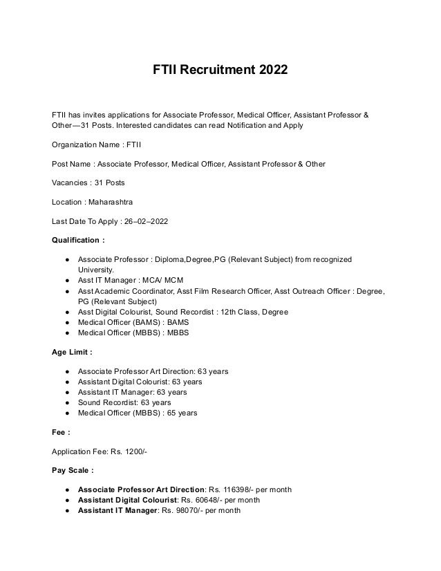 FTII Recruitment 2022
FTII has invites applications for Associate Professor, Medical Officer, Assistant Professor &
Other — 31 Posts. Interested candidates can read Notification and Apply
Organization Name : FTII
Post Name : Associate Professor, Medical Officer, Assistant Professor & Other
Vacancies : 31 Posts
Location : Maharashtra
Last Date To Apply : 26–02–2022
Qualification :
● Associate Professor : Diploma,Degree,PG (Relevant Subject) from recognized
University.
● Asst IT Manager : MCA/ MCM
● Asst Academic Coordinator, Asst Film Research Officer, Asst Outreach Officer : Degree,
PG (Relevant Subject)
● Asst Digital Colourist, Sound Recordist : 12th Class, Degree
● Medical Officer (BAMS) : BAMS
● Medical Officer (MBBS) : MBBS
Age Limit :
● Associate Professor Art Direction: 63 years
● Assistant Digital Colourist: 63 years
● Assistant IT Manager: 63 years
● Sound Recordist: 63 years
● Medical Officer (MBBS) : 65 years
Fee :
Application Fee: Rs. 1200/-
Pay Scale :
● Associate Professor Art Direction: Rs. 116398/- per month
● Assistant Digital Colourist: Rs. 60648/- per month
● Assistant IT Manager: Rs. 98070/- per month
 