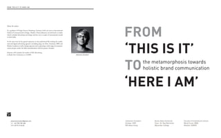 FROM ‘ThiS iS iT’ TO ‘heRe i AM’




                                                                                                              FROM
About the author:

As a graduate of Design Factory Hamburg, Germany (with one term at International
School of Communication Design, Zhuhai, China) Johannes can look back to studies
which included advertising and design and has won a couple of international awards
in both fields.




                                                                                                              ‘This is iT’
At the same time he has gained experience in the professional life working for traditi-
onal and digital advertising agencies (including Jung von Matt, Proximity, BBH and
Mother London) as well as design agencies and is operating a wide range of communi-
cation projects under the label schatzi&schatzi with his partner Annabel.

Johannes will complete his studies of MA Advertising
at Bucks New University in 12/2009.                                                       Johannes Schubert




                                                                                                              TO                  the metamorphosis towards
                                                                                                                                  holistic brand communication


                                                                                                              ‘heRe i aM’

     johannesschubert@gmail.com                                                                               Johannes Schubert       Bucks New University       Faculty of Creativity & Culture
     UK +44 7551 581 606                                                                                      October 2009            Tutor: Dr. Ray Batchelor   Word Count: 8000
     GeR +49 93 19 46 04                                                                                      MA Advertising          Wycombe College            Module: ADM02
 