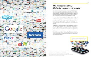 1 - The digital age                                                                                                                      13

                   The everyday life of
                   digitally empowered people
                   Today when we set up a video conference on Skype, comment on our friend‘s holiday pictures
                   on Facebook (to announce that we just booked a trip on Cheapflights.com to another inte-
                   resting location we didn’t know it existed some hours ago, before looking at some impressive
                   pictures by ZhengHan87 from Shanghai at flickr) or simply explore the new collection of a
                   New Zealand based designer of eatable jewellery on ebay, we are mostly not aware that our
                   power of communication is crossing borders that seemed insuperable only years ago.

                   In the age of semiconductors (processing power), ferromagnetic compounds (storage), and
                   fiber optics (bandwidth) that progresses towards unlimited information and total intercon-
                   nection, the world without Google’s help is hard to imagine. This is why the company which
                   was founded only in 1998 with the mission ‘to organize the world‘s information and make
                   it universally accessible and useful’6 generally tops rankings (i.e.: Milward Brown Optimor7,
                   FastCompany8, Good Brands9) being the most powerful and innovative brand alive. The ri-
                   sing popularity of online search advertising is benefitting Google, which owns 73%10 of the
                   market share.

                   The digitalization of cameras and camcorders has equally changed the way we picture the
                   world as the conversion from physical records to audio-downloads, from videos and TV-
                   Broadcasts to High-Definition and media on demand is influencing the way we culturally
                   explore it. Both powerful and user-friendly software such as Apple‘s iLife (coming with every
                   Mac) promises to provide everyone who wants to become a movie director, music producer
                   or graphic artist with the essential tools required for creative expresion.

                   Mobiles that have a vast range of functions beyond making calls are becoming tools empow-
                   ering us to lead our everyday digital life. Being multi-media content creators we capture and
                   share ideas and impressions with our global friends and are able to access information from
                   every corner of the earth at all times.




                                                                                                    The promise of Apple‘s tagline promoting the iPhone
                                                                                                    application store summarizes the impact of digital on
                                                                                                    our daily lives: ‘There is an app for everything.’10




6
     Google, Mission statement <http://www.google.com/corporate> accessed on 29.05.2009
7
     Milward Brown Optimor, BrandZ Top 100 Ranking, pdf (April 29th 2009),
     <http://www.millwardbrown.com/Sites/Optimor> accessed on 01.06.2009
8
     FastCompany, Fast 50 <http://www.fastcompany.com/fast50_09> accessed on18.08.2009
9
     PSFK, Good Brands Report <http://www.psfk.com/psfk-good-brands-report-2009> accessed on 18.08.2009
10
     Apple Homepage <http://www.apple.com> accessed on 29.05.2009
 