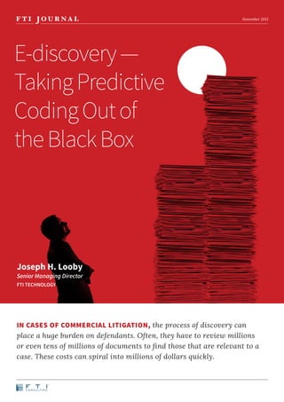 November 2012




E-discovery —
Taking Predictive
Coding Out of
the Black Box




Joseph H. Looby
Senior Managing Director
FTI TECHNOLOGY




IN CASES OF COMMERCIAL LITIGATION, the process of discovery can
place a huge burden on defendants. Often, they have to review millions
or even tens of millions of documents to find those that are relevant to a
case. These costs can spiral into millions of dollars quickly.
 