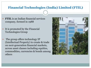Financial Technologies (India) Limited (FTIL)
 FTIL is an Indian financial services
company, formed in 1988
 It is promoted by the Financial
Technologies Group
 The group offers technology IP
(Intellectual Property) to create & trade
on next-generation financial markets,
across asset classes including equities,
commodities, currencies & bonds among
others
 
