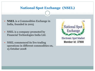 National Spot Exchange (NSEL)
 NSEL is a Commodities Exchange in
India, founded in 2005
 NSEL is a company promoted by
Financial Technologies India Ltd.
 NSEL commenced its live trading
operations in different commodities on,
15 October 2008
 