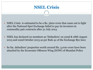 NSEL Crisis
 NSEL Crisis is estimated to be a Rs. 5600 crore that came out to light
after the National Spot Exchange failed to pay its investors in
commodity pair contracts after 31 July 2013
 NSEL has declared 22 members as ‘Defaulters’ on 22nd & 28th August
2013 and 22nd October 2013 as per Rule 41 of the Exchange Bye laws
 So far, defaulters’ properties worth around Rs. 5,000 crore have been
attached by the Economic Offences Wing (EOW) of Mumbai Police
 