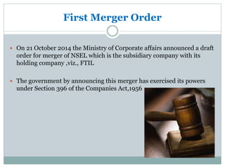 First Merger Order
 On 21 October 2014 the Ministry of Corporate affairs announced a draft
order for merger of NSEL which is the subsidiary company with its
holding company ,viz., FTIL
 The government by announcing this merger has exercised its powers
under Section 396 of the Companies Act,1956
 