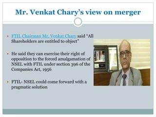Mr. Venkat Chary’s view on merger
 FTIL Chairman Mr. Venkat Chary said “All
Shareholders are entitled to object”
 He said they can exercise their right of
opposition to the forced amalgamation of
NSEL with FTIL under section 396 of the
Companies Act, 1956
 FTIL- NSEL could come forward with a
pragmatic solution
 
