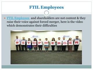FTIL Employees
 FTIL Employees and shareholders are not content & they
raise their voice against forced merger, here is the video
which demonstrates their difficulties
 