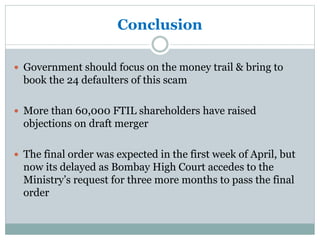 Conclusion
 Government should focus on the money trail & bring to
book the 24 defaulters of this scam
 More than 60,000 FTIL shareholders have raised
objections on draft merger
 The final order was expected in the first week of April, but
now its delayed as Bombay High Court accedes to the
Ministry’s request for three more months to pass the final
order
 