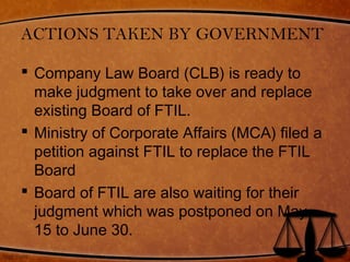 ACTIONS TAKEN BY GOVERNMENT
 Company Law Board (CLB) is ready to
make judgment to take over and replace
existing Board of FTIL.
 Ministry of Corporate Affairs (MCA) filed a
petition against FTIL to replace the FTIL
Board
 Board of FTIL are also waiting for their
judgment which was postponed on May
15 to June 30.
 