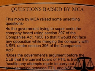 QUESTIONS RAISED BY MCA
This move by MCA raised some unsettling
questions-
•Is the government trying to super cede the
company board using section 397 of the
Companies Act, 1956 so that it would not face
any opposition while merging the company with
NSEL under section 396 of the Companies
Act?
•Does the government’s argument before the
CLB that the current board of FTIL is trying to
“scuttle any attempts made to carry out
amalgamation between FTIL and NSEL” hold
 
