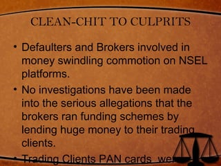 CLEAN-CHIT TO CULPRITS
• Defaulters and Brokers involved in
money swindling commotion on NSEL
platforms.
• No investigations have been made
into the serious allegations that the
brokers ran funding schemes by
lending huge money to their trading
clients.
• Trading Clients PAN cards were
 