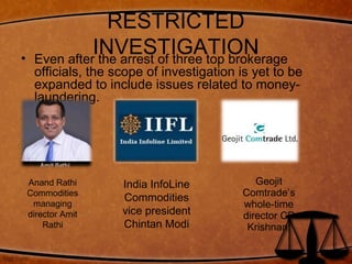 RESTRICTED
INVESTIGATION• Even after the arrest of three top brokerage
officials, the scope of investigation is yet to be
expanded to include issues related to money-
laundering.
Geojit
Comtrade’s
whole-time
director CP
Krishnan,
Anand Rathi
Commodities
managing
director Amit
Rathi
India InfoLine
Commodities
vice president
Chintan Modi
 