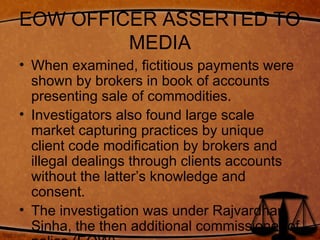 EOW OFFICER ASSERTED TO
MEDIA
• When examined, fictitious payments were
shown by brokers in book of accounts
presenting sale of commodities.
• Investigators also found large scale
market capturing practices by unique
client code modification by brokers and
illegal dealings through clients accounts
without the latter’s knowledge and
consent.
• The investigation was under Rajvardhan
Sinha, the then additional commissioner of
 