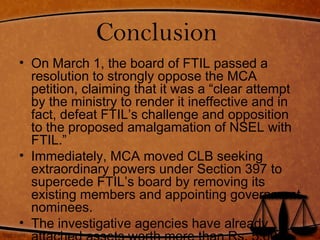Conclusion
• On March 1, the board of FTIL passed a
resolution to strongly oppose the MCA
petition, claiming that it was a “clear attempt
by the ministry to render it ineffective and in
fact, defeat FTIL’s challenge and opposition
to the proposed amalgamation of NSEL with
FTIL.”
• Immediately, MCA moved CLB seeking
extraordinary powers under Section 397 to
supercede FTIL’s board by removing its
existing members and appointing government
nominees.
• The investigative agencies have already
 