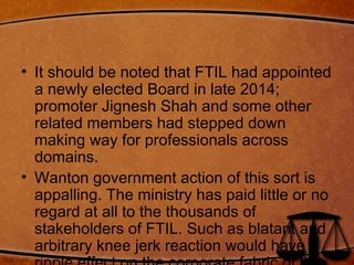 • It should be noted that FTIL had appointed
a newly elected Board in late 2014;
promoter Jignesh Shah and some other
related members had stepped down
making way for professionals across
domains.
• Wanton government action of this sort is
appalling. The ministry has paid little or no
regard at all to the thousands of
stakeholders of FTIL. Such as blatant and
arbitrary knee jerk reaction would have a
 