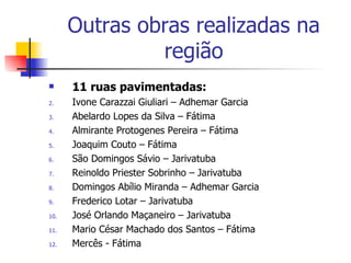 Outras obras realizadas na região 11 ruas pavimentadas: Ivone Carazzai Giuliari – Adhemar Garcia Abelardo Lopes da Silva – Fátima Almirante Protogenes Pereira – Fátima Joaquim Couto – Fátima São Domingos Sávio – Jarivatuba Reinoldo Priester Sobrinho – Jarivatuba Domingos Abílio Miranda – Adhemar Garcia Frederico Lotar – Jarivatuba José Orlando Maçaneiro – Jarivatuba Mario César Machado dos Santos – Fátima Mercês - Fátima 