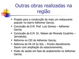 Outras obras realizadas na região Projeto para a construção de mais um restaurante popular no bairro Adhemar Garcia; Conclusão da E.M. Pref. Luiz Gomes – Adhemar Garcia; Conclusão da E.M. Dr. Nelson de Miranda Coutinho – Jarivatuba; Reforma no CEI do Adhemar Garcia; Reforma do PA 24 hs SUL – Pronto Atendimento Itaum com ampliação do estacionamento, Posto de saúde em fase de acabamento no Adhemar Garcia; 