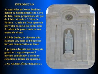 INTRODUÇÃO As aparições de Nossa Senhora deram-se habitualmente na Cova da Iria, numa propriedade do pai de Lúcia, situada a 2,5 km de Fátima.  A mãe de Deus aparecia por volta do meio-dia sobre uma Azinheira de pouco mais de um metro de altura.  A 13 de Junho, os videntes não estavam sós, mais de 50 pessoas haviam comparecido ao local.  A pequena Jacinta não conseguiu guardar o segredo que os 3 haviam combinado, e assim se espalhou a noticia da aparição. « AS APARIÇÕES FORAM 6 »   