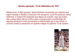 Quinta aparição: 13 de Setembro de 1917

Havia umas 12.000 pessoas. Nossa Senhora recomenda aos videntes que
sigam rezando o Rosário e anuncia o fim da guerra. Lucia lhe pede por vários
enfermos. A Virgem lhe responde que alguns se curarão, mas que outros
não, porque Deus não se confia a eles, e porque para a santificação de
algumas pessoas é mais conveniente a enfermidade que a boa saúde. E
convida a todos a presenciar um grande milagre no próximo 13 de outubro.
 