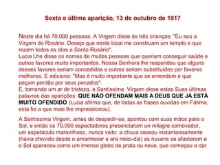 Sexta e última aparição, 13 de outubro de 1917

Neste dia há 70.000 pessoas. A Virgem disse às três crianças: "Eu sou a
Virgem do Rosário. Desejo que neste local me construam um templo e que
rezem todos os días o Santo Rosário".
Lucia Lhe disse os nomes de muitas pessoas que queriam conseguir saúde e
outros favores muito importantes. Nossa Senhora lhe respondeu que alguns
desses favores seriam concedidos e outros seriam substituídos por favores
melhores. E adiciona: "Mas é muito importante que se emendem e que
peçam perdão por seus pecados".
E, tomando um ar de tristeza, a Santíssima Virgem disse estas Suas últimas
palavras das aparições: QUE NÃO OFENDAM MAIS A DEUS QUE JÁ ESTÁ
MUITO OFENDIDO (Lucia afirma que, de todas as frases ouvidas em Fátima,
esta foi a que mais lhe impressionou).
A Santíssima Virgem, antes de despedir-se, apontou com suas mãos para o
Sol, e então os 70.000 espectadores presenciaram un milagre comovedor,
um espetáculo maravilhoso, nunca visto: a chuva cessou instantaneamente
(havia chovido desde o amanhecer e era meio-dia) as nuvens se afastaram e
o Sol apareceu como um imenso globo de prata ou neve, que começou a dar
 