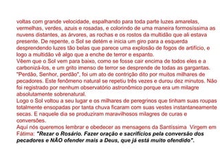 voltas com grande velocidade, espalhando para toda parte luzes amarelas,
vermelhas, verdes, azuis e rosadas, e colorindo de uma maneira formosíssima as
nuvens distantes, as árvores, as rochas e os rostos da multidão que ali estava
presente. De repente, o Sol se detém e inicia um giro para a esquerda
desprendendo luzes tão belas que parece uma explosão de fogos de artifício, e
logo a multidão vê algo que a enche de terror e espanto.
Vêem que o Sol vem para baixo, como se fosse cair encima de todos eles e a
carbonizá-los, e um grito imenso de terror se desprende de todas as gargantas.
"Perdão, Senhor, perdão", foi um ato de contrição dito por muitos milhares de
pecadores. Este fenômeno natural se repetiu três vezes e durou dez minutos. Não
foi registrado por nenhum observatório astronômico porque era um milagre
absolutamente sobrenatural.
Logo o Sol voltou a seu lugar e os milhares de peregrinos que tinham suas roupas
totalmente ensopadas por tanta chuva ficaram com suas vestes instantaneamente
secas. E naquele dia se produziram maravilhosos milagres de curas e
conversões.
Aquí nós queremos lembrar e obedecer as mensagens da Santíssima Virgem em
Fátima: "Rezar o Rosário. Fazer oração e sacrifícios pela conversão dos
pecadores e NÃO ofender mais a Deus, que já está muito ofendido".
 