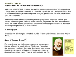 María e as crianças
QUINHENTAS MIL CRIANÇAS CONSAGRADAS!

Em 13 de maio de 2006, ocorreu, no Lienzo Charro Ignacio Zermeño, em Guadalajara,
Jalisco, México, o evento «María e as crianças», organizado por «Armada Branca», em
que numerosas crianças se consagraram à Virgem, prometendo ser suas servas e orar
pela paz do mundo.

Assim mesmo se fez uma representação das aparições da Virgem de Fátima, que
deixou esta mensagem: «Meus queridos filhinhos, os grandes da Terra não os tomam
muito em conta; mas os grandes do Céu confíam em vocês para resolver os maiores e
mais urgentes problemas da Humanidade».

A consagração

Cerca de 500 mil crianças, em todo o mundo, se consagraram nesta ocasião à Virgem
María.

O que é “Armada Branca”?                                                    Uma vez lhe
                                                                            ouviram dizer:
                                                                            “quisera que os
É um movimento mundial de crianças que se consagram a                       dias tivessem 48
                                                                            horas para poder
María e a Deus Pai, idealizado por São Pío de Pietrelcina;                  redobrar os
                                                                            Rosários”. Todos
são pequenos «núcleos» de oração de crianças que rezam o                    os dons e
                                                                            prodígios para as
Rosário, como o pediu a Virgem de Fátima. Aos grupos se                     almas, os obtinha
chama «Armada Branca da Virgem», e são guiados por Ela.                     através do Santo
                                                                            Rosário.
 
