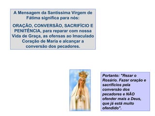 A Mensagem da Santíssima Virgem de
     Fátima significa para nós:
ORAÇÃO, CONVERSÃO, SACRIFÍCIO E
 PENITÊNCIA, para reparar com nossa
Vida de Graça, as ofensas ao Imaculado
     Coração de Maria e alcançar a
      conversão dos pecadores.




                                         Portanto: "Rezar o
                                         Rosário. Fazer oração e
                                         sacrifícios pela
                                         conversão dos
                                         pecadores e NÃO
                                         ofender mais a Deus,
                                         que já está muito
                                         ofendido".
 