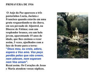 PRIMAVERA DE 1916


 O Anjo da Paz apareceu a três
pastorinhos Lucia, Jacinta e
Francisco quando estavão em uma
gruta resguardando-se da chuva,
em seu povoado de Aljustrel, na
Diocese de Fátima; com um
resplendor branco, era um belo
jovem, aparentando 15 anos de
idade, que lhes ensinou a rezar
assim, 3 vezes, ajoelhados com a
face de frente para a terra:
"Deus meu, eu creio, adoro,
espero e Vos amo. Vos peço
perdão pelos que não creem,
nem adoram, nem esperam
nem Vos amam".
Rezai assim. Os Corações de Jesus
e Maria atendem vossas súplicas.
 